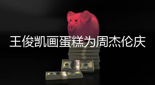 杰伦蛋糕董回到了 周哥收王俊为周庆生凯画复