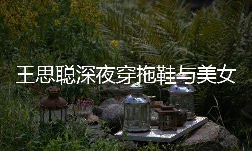 边抽潇洒拖鞋站街女约王思夜穿与美烟好聪深饭