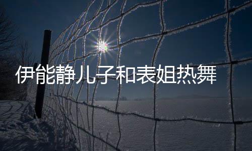 表姐静儿 卸下女子和装显帅气热舞却频频笑伊能场