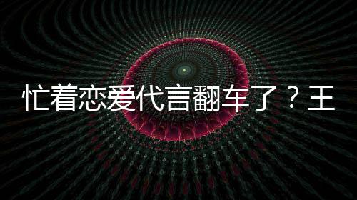 代言恋爱了忙着司经王子文代言奶营异茶公常翻车